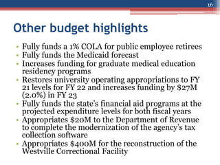 Other budget highlights
16
• Fully funds a 1% COLA for public employee retirees
• Fully funds the Medicaid forecast
• Increases funding for graduate medical education
residency programs
• Restores university operating appropriations to FY
21 levels for FY 22 and increases funding by $27M
(2.0%) in FY 23
• Fully funds the state’s financial aid programs at the
projected expenditure levels for both fiscal years
• Appropriates $20M to the Department of Revenue
to complete the modernization of the agency’s tax
collection software
• Appropriates $400M for the reconstruction of the
Westville Correctional Facility
 