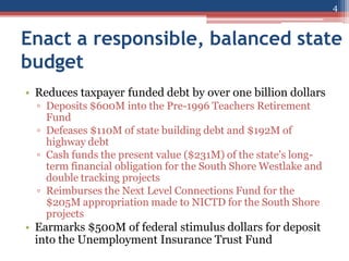 Enact a responsible, balanced state
budget
• Reduces taxpayer funded debt by over one billion dollars
▫ Deposits $600M into the Pre-1996 Teachers Retirement
Fund
▫ Defeases $110M of state building debt and $192M of
highway debt
▫ Cash funds the present value ($231M) of the state's long-
term financial obligation for the South Shore Westlake and
double tracking projects
▫ Reimburses the Next Level Connections Fund for the
$205M appropriation made to NICTD for the South Shore
projects
• Earmarks $500M of federal stimulus dollars for deposit
into the Unemployment Insurance Trust Fund
4
 