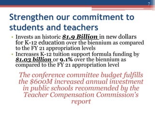 Strengthen our commitment to
students and teachers
• Invests an historic $1.9 Billion in new dollars
for K-12 education over the biennium as compared
to the FY 21 appropriation levels
• Increases K-12 tuition support formula funding by
$1.03 billion or 9.1% over the biennium as
compared to the FY 21 appropriation level
The conference committee budget fulfills
the $600M increased annual investment
in public schools recommended by the
Teacher Compensation Commission's
report
7
 