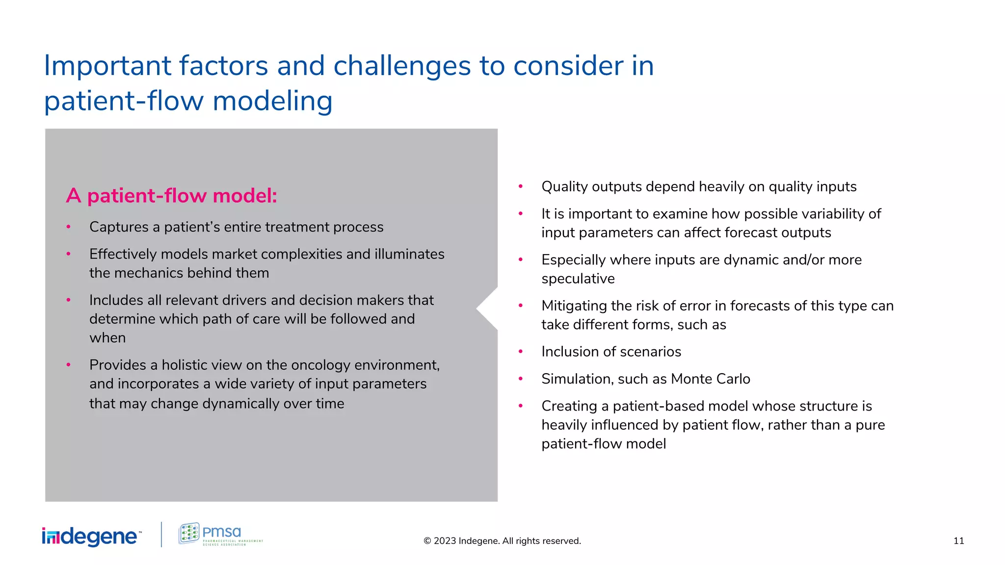 © 2023 Indegene. All rights reserved. 11
Important factors and challenges to consider in
patient-ﬂow modeling
• Quality outputs depend heavily on quality inputs
• It is important to examine how possible variability of
input parameters can affect forecast outputs
• Especially where inputs are dynamic and/or more
speculative
• Mitigating the risk of error in forecasts of this type can
take different forms, such as
• Inclusion of scenarios
• Simulation, such as Monte Carlo
• Creating a patient-based model whose structure is
heavily inﬂuenced by patient ﬂow, rather than a pure
patient-ﬂow model
A patient-ﬂow model:
• Captures a patient’s entire treatment process
• Effectively models market complexities and illuminates
the mechanics behind them
• Includes all relevant drivers and decision makers that
determine which path of care will be followed and
when
• Provides a holistic view on the oncology environment,
and incorporates a wide variety of input parameters
that may change dynamically over time
 