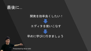最後に…
エディタを使いこなす
開発を効率良くしたい！
早めに学びに行きましょう
Presented by Shun Ishii
 