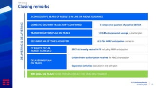 FY ‘23 Preliminary Results
15 February 2024 15
Closing remarks
TIM Group
2 CONSECUTIVE YEARS OF RESULTS IN LINE OR ABOVE GUIDANCE
DOMESTIC GROWTH TRAJECTORY CONFIRMED
TRANSFORMATION PLAN ON TRACK
>€ 0.7bn NRRP anticipation cashed-in
EFCF AL broadly neutral in FY including NRRP anticipation
Golden Power authorization received for NetCo transaction
Separation activities execution in line with plan
TIM 2024-‘26 PLAN TO BE PRESENTED AT THE CMD ON 7 MARCH
3 consecutive quarters of positive EBITDA
>€ 0.8bn incremental savings vs inertial plan
DELAYERING PLAN
ON TRACK
2023 NRRP MILESTONES ACHIEVED
FY EQUITY FCF AL
TARGET ACHIEVED
DELIVERING
&
DELAYERING
 
