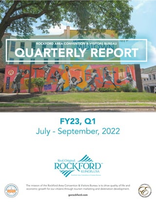 The mission of the Rockford Area Convention & Visitors Bureau is to drive quality of life and
economic growth for our citizens through tourism marketing and destination development.
gorockford.com
FY23, Q1
July - September, 2022
QUARTERLY REPORT
ROCKFORD AREA CONVENTION & VISITORS BUREAU
 