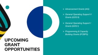 UPCOMING
GRANT
OPPORTUNITIES
 Advancement Grants (AG)
 General Operating Support I
Grants (GOS I)
 Programming & Capacity
Building Grants (PCBPG)
 General Operating Support II
Grants (GOS II)
 