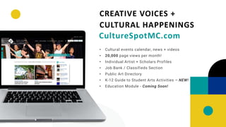 • Cultural events calendar, news + videos
• 20,000 page views per month!
• Individual Artist + Scholars Profiles
• Job Bank / Classifieds Section
• Public Art Directory
• K-12 Guide to Student Arts Activities – NEW!
• Education Module - Coming Soon!
CREATIVE VOICES +
CULTURAL HAPPENINGS
CultureSpotMC.com
 