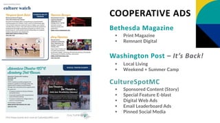 Bethesda Magazine
 Print Magazine
 Remnant Digital
Washington Post – It’s Back!
 Local Living
 Weekend + Summer Camp
CultureSpotMC
 Sponsored Content (Story)
 Special Feature E-blast
 Digital Web Ads
 Email Leaderboard Ads
 Pinned Social Media
COOPERATIVE ADS
 