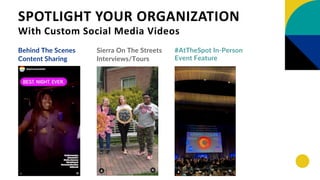 SPOTLIGHT YOUR ORGANIZATION
With Custom Social Media Videos
Behind The Scenes
Content Sharing
Sierra On The Streets
Interviews/Tours
#AtTheSpot In-Person
Event Feature
 