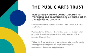 THE PUBLIC ARTS TRUST
Montgomery County's central program for
managing and commissioning all public art on
County-owned property
Public Arts Trust Steering Committee oversees the selection
of county's public art projects chaired by AHCMC Board
Member, Eleanor Choi
Today, the Trust continues to commission site-specific works
and supports other public art projects throughout
Montgomery County as budget allows
Public art program restored by law in 1995, Public Arts Trust
established
 