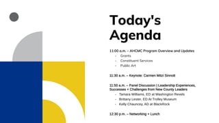 Today's
Agenda
11:00 a.m. – AHCMC Program Overview and Updates
- Grants
- Constituent Services
- Public Art
11:30 a.m. – Keynote: Carmen Mitzi Sinnott
11:50 a.m. – Panel Discussion | Leadership Experiences,
Successes + Challenges from New County Leaders
- Tamara Williams, ED at Washington Revels
- Brittany Lester, ED At Trolley Museum
- Kelly Chauncey, AD at BlackRock
12:30 p.m. – Networking + Lunch
 
