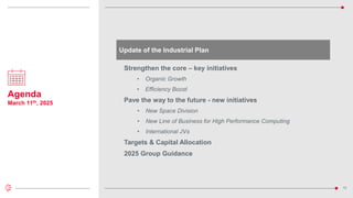 10
Agenda
March 11th, 2025
Update of the Industrial Plan
Strengthen the core – key initiatives
• Organic Growth
• Efficiency Boost
Pave the way to the future - new initiatives
• New Space Division
• New Line of Business for High Performance Computing
• International JVs
Targets & Capital Allocation
2025 Group Guidance
 