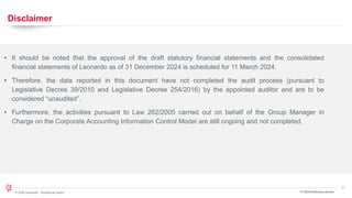3
© 2024 Leonardo - Società per azioni FY 2024 Preliminary Results
Disclaimer
• It should be noted that the approval of the draft statutory financial statements and the consolidated
financial statements of Leonardo as of 31 December 2024 is scheduled for 11 March 2024.
• Therefore, the data reported in this document have not completed the audit process (pursuant to
Legislative Decree 39/2010 and Legislative Decree 254/2016) by the appointed auditor and are to be
considered “unaudited”.
• Furthermore, the activities pursuant to Law 262/2005 carried out on behalf of the Group Manager in
Charge on the Corporate Accounting Information Control Model are still ongoing and not completed.
 