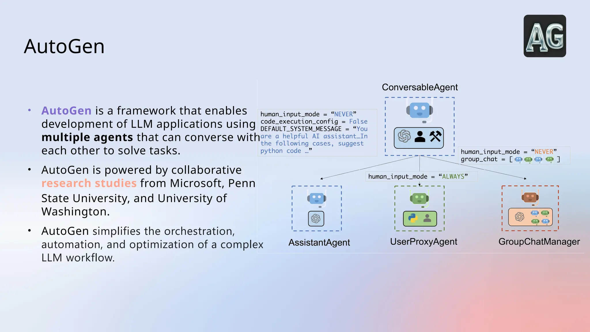 AutoGen
• AutoGen is a framework that enables
development of LLM applications using
multiple agents that can converse with
each other to solve tasks.
• AutoGen is powered by collaborative
research studies from Microsoft, Penn
State University, and University of
Washington.
• AutoGen simplifies the orchestration,
automation, and optimization of a complex
LLM workflow.
 