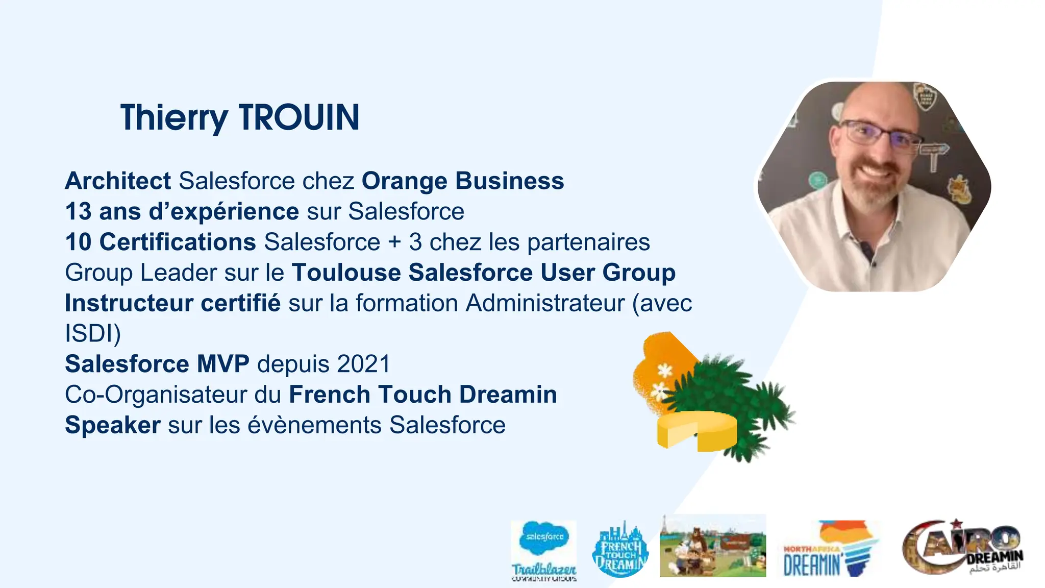 Thierry TROUIN
Architect Salesforce chez Orange Business
13 ans d’expérience sur Salesforce
10 Certifications Salesforce + 3 chez les partenaires
Group Leader sur le Toulouse Salesforce User Group
Instructeur certifié sur la formation Administrateur (avec
ISDI)
Salesforce MVP depuis 2021
Co-Organisateur du French Touch Dreamin
Speaker sur les évènements Salesforce
 