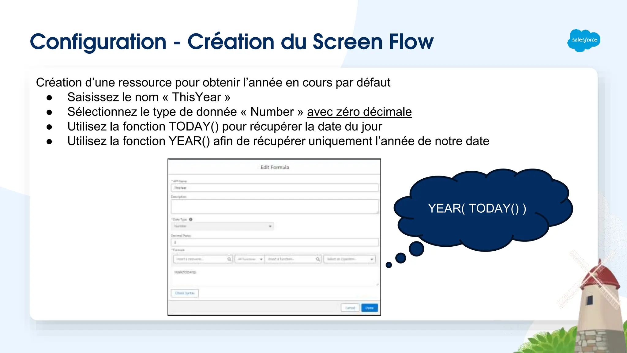 Configuration - Création du Screen Flow
Création d’une ressource pour obtenir l’année en cours par défaut
● Saisissez le nom « ThisYear »
● Sélectionnez le type de donnée « Number » avec zéro décimale
● Utilisez la fonction TODAY() pour récupérer la date du jour
● Utilisez la fonction YEAR() afin de récupérer uniquement l’année de notre date
YEAR( TODAY() )
 