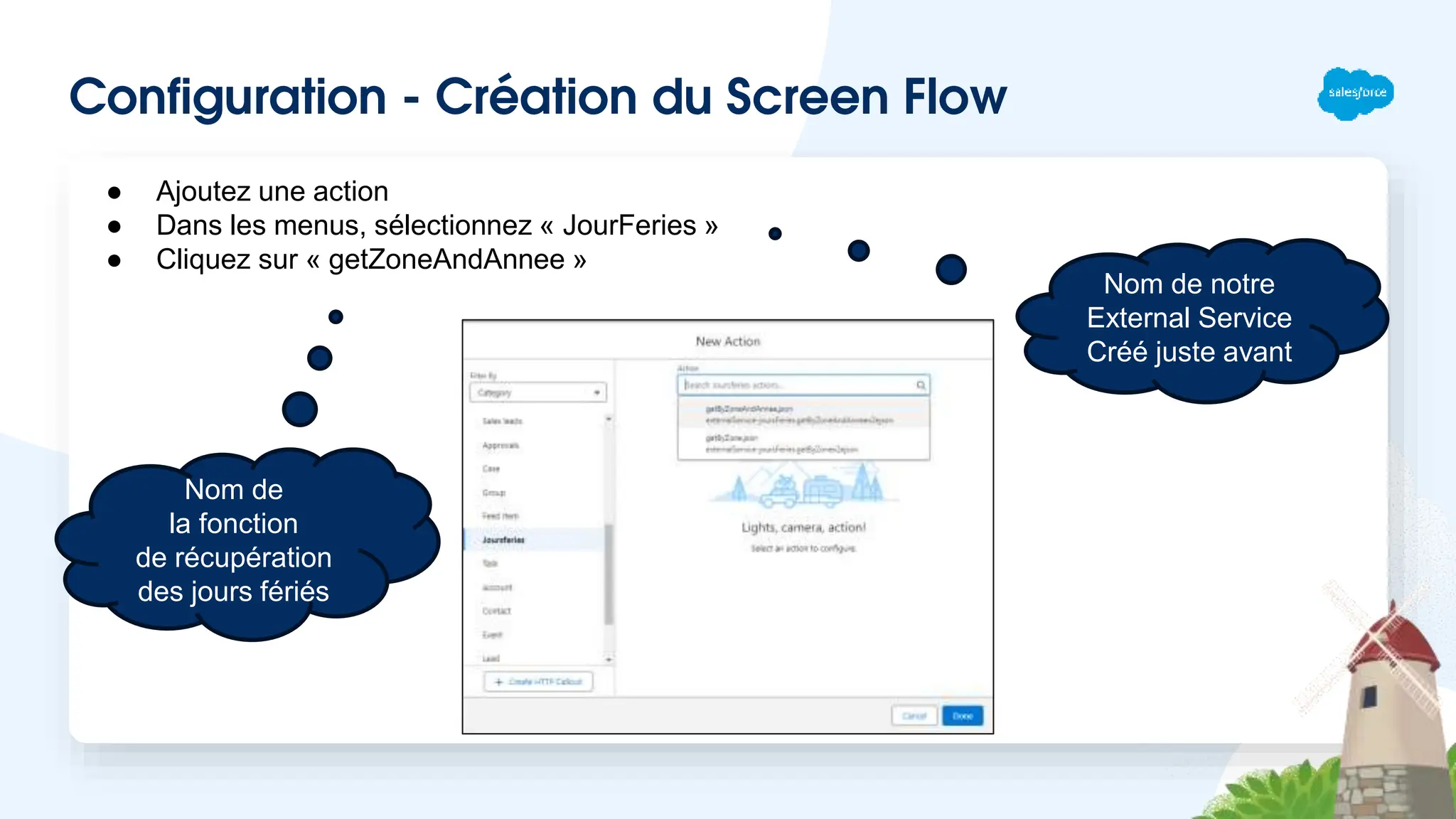 Configuration - Création du Screen Flow
● Ajoutez une action
● Dans les menus, sélectionnez « JourFeries »
● Cliquez sur « getZoneAndAnnee »
Nom de notre
External Service
Créé juste avant
Nom de
la fonction
de récupération
des jours fériés
 