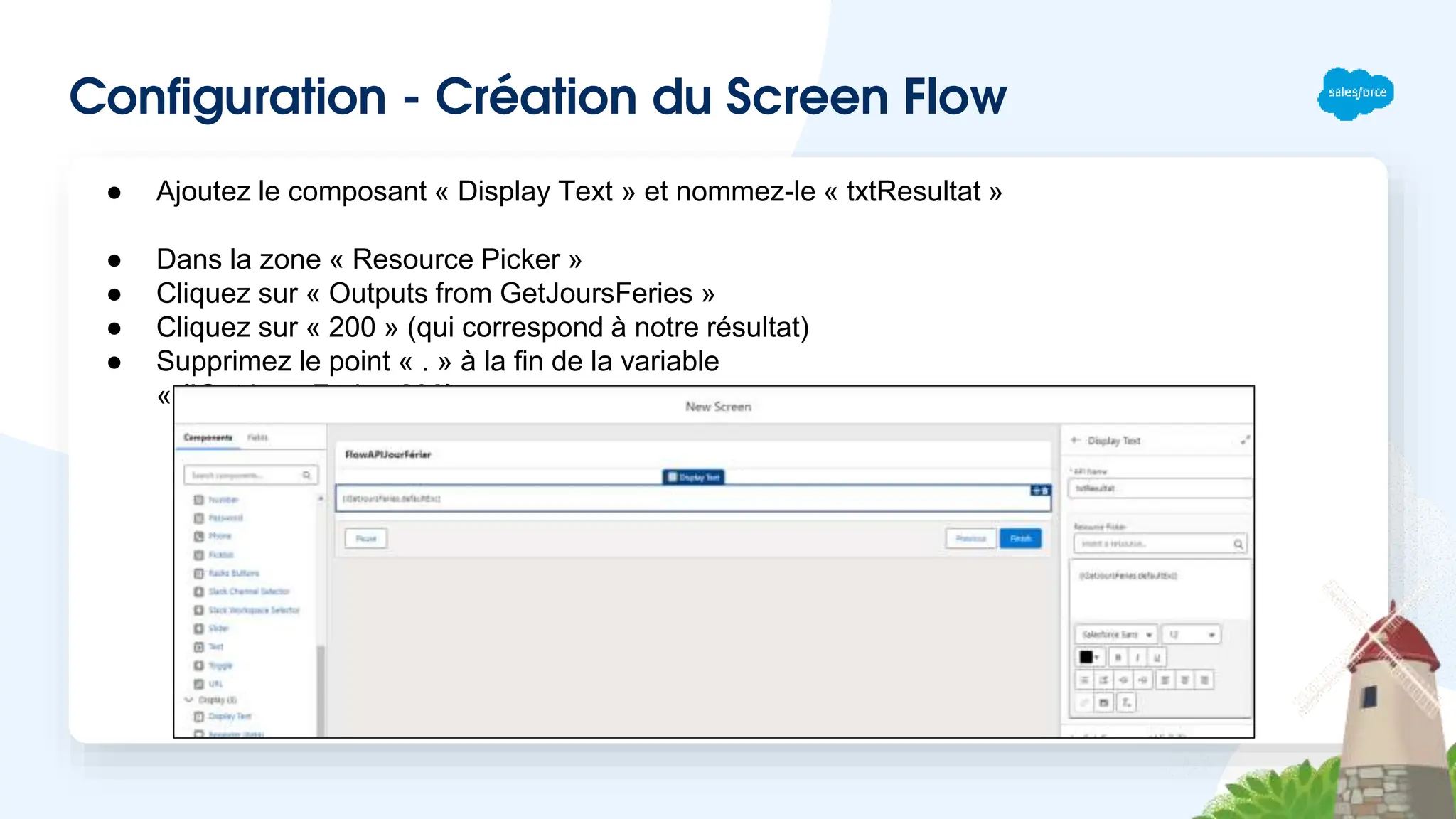 Configuration - Création du Screen Flow
● Ajoutez le composant « Display Text » et nommez-le « txtResultat »
● Dans la zone « Resource Picker »
● Cliquez sur « Outputs from GetJoursFeries »
● Cliquez sur « 200 » (qui correspond à notre résultat)
● Supprimez le point « . » à la fin de la variable
« {!GetJoursFeries.200} »
 