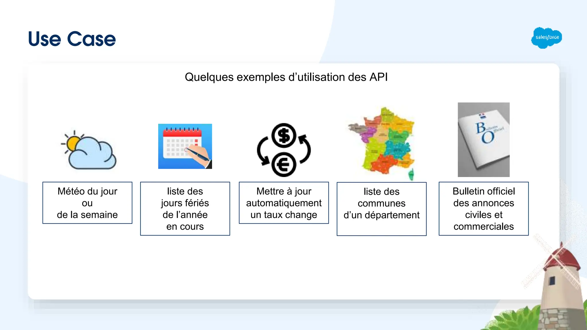 Use Case
Quelques exemples d’utilisation des API
Météo du jour
ou
de la semaine
liste des
jours fériés
de l’année
en cours
Mettre à jour
automatiquement
un taux change
liste des
communes
d’un département
Bulletin officiel
des annonces
civiles et
commerciales
 