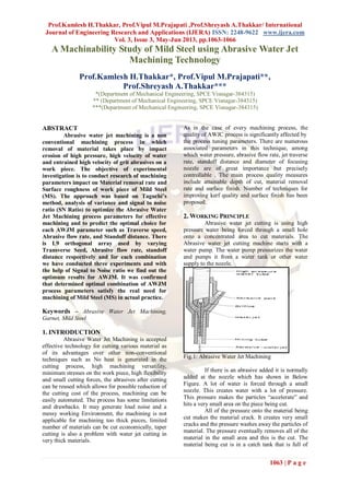 Prof.Kamlesh H.Thakkar, Prof.Vipul M.Prajapati ,Prof.Shreyash A.Thakkar/ International
Journal of Engineering Research and Applications (IJERA) ISSN: 2248-9622 www.ijera.com
Vol. 3, Issue 3, May-Jun 2013, pp.1063-1066
1063 | P a g e
A Machinability Study of Mild Steel using Abrasive Water Jet
Machining Technology
Prof.Kamlesh H.Thakkar*, Prof.Vipul M.Prajapati**,
Prof.Shreyash A.Thakkar***
*(Department of Mechanical Engineering, SPCE Visnagar-384315)
** (Department of Mechanical Engineering, SPCE Visnagar-384315)
***(Department of Mechanical Engineering, SPCE Visnagar-384315)
ABSTRACT
Abrasive water jet machining is a non
conventional machining process in which
removal of material takes place by impact
erosion of high pressure, high velocity of water
and entrained high velocity of grit abrasives on a
work piece. The objective of experimental
investigation is to conduct research of machining
parameters impact on Material removal rate and
Surface roughness of work piece of Mild Steel
(MS). The approach was based on Taguchi’s
method, analysis of variance and signal to noise
ratio (SN Ratio) to optimize the Abrasive Water
Jet Machining process parameters for effective
machining and to predict the optimal choice for
each AWJM parameter such as Traverse speed,
Abrasive flow rate, and Standoff distance. There
is L9 orthogonal array used by varying
Transverse Seed, Abrasive flow rate, standoff
distance respectively and for each combination
we have conducted three experiments and with
the help of Signal to Noise ratio we find out the
optimum results for AWJM. It was confirmed
that determined optimal combination of AWJM
process parameters satisfy the real need for
machining of Mild Steel (MS) in actual practice.
Keywords – Abrasive Water Jet Machining,
Garnet, Mild Steel
1. INTRODUCTION
Abrasive Water Jet Machining is accepted
effective technology for cutting various material as
of its advantages over other non-conventional
techniques such as No heat is generated in the
cutting process, high machining versatility,
minimum stresses on the work piece, high flexibility
and small cutting forces, the abrasives after cutting
can be reused which allows for possible reduction of
the cutting cost of the process, machining can be
easily automated. The process has some limitations
and drawbacks. It may generate loud noise and a
messy working Environment, the machining is not
applicable for machining too thick pieces, limited
number of materials can be cut economically, taper
cutting is also a problem with water jet cutting in
very thick materials.
As in the case of every machining process, the
quality of AWJC process is significantly affected by
the process tuning parameters. There are numerous
associated parameters in this technique, among
which water pressure, abrasive flow rate, jet traverse
rate, standoff distance and diameter of focusing
nozzle are of great importance but precisely
controllable . The main process quality measures
include attainable depth of cut, material removal
rate and surface finish. Number of techniques for
improving kerf quality and surface finish has been
proposed.
2. WORKING PRINCIPLE
Abrasive water jet cutting is using high
pressure water being forced through a small hole
onto a concentrated area to cut materials. The
Abrasive water jet cutting machine starts with a
water pump. The water pump pressurizes the water
and pumps it from a water tank or other water
supply to the nozzle.
Fig.1: Abrasive Water Jet Machining
If there is an abrasive added it is normally
added at the nozzle which has shown in Below
Figure. A lot of water is forced through a small
nozzle. This creates water with a lot of pressure.
This pressure makes the particles “accelerate” and
hits a very small area on the piece being cut.
All of the pressure onto the material being
cut makes the material crack. It creates very small
cracks and the pressure washes away the particles of
material. The pressure eventually removes all of the
material in the small area and this is the cut. The
material being cut is in a catch tank that is full of
 
