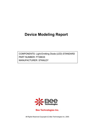 Device Modeling Report



COMPONENTS: Light-Emitting Diode (LED) STANDARD
PART NUMBER: FY3863X
MANUFACTURER: STANLEY




                   Bee Technologies Inc.

     All Rights Reserved Copyright (C) Bee Technologies Inc. 2005
 