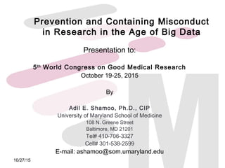 Prevention and Containing Misconduct
in Research in the Age of Big Data
Presentation to:
5th
World Congress on Good Medical Research
October 19-25, 2015
By
Adil E. Shamoo, Ph.D., CIP
University of Maryland School of Medicine
108 N. Greene Street
Baltimore, MD 21201
Tel# 410-706-3327
Cell# 301-538-2599
E-mail: ashamoo@som.umaryland.edu
10/27/15
 