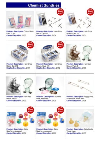 Product Description Cotton Buds,
Pack of 30
Carded Stock Ref. 2100
Product Description Hair Grips
Black, Card 12
Carded Stock Ref. 2101
Product Description Hair Grips
Brown, Card 12
Carded Stock Ref. 2131
Product Description Hair Grips
Brown, Card 12
Display Box Stock Ref. 2172
Product Description Slumber
Nets, Assorted
Carded Stock Ref. 2105
Product Description Nappy Pins,
Snap Lock, 4 Per Pack
Carded Stock Ref. 2128
Product Description Baby Bottle
Teats, Latex
Carded Stock Ref. 2135
Product Description Hair Grips
Black, Card 12
Display Box Stock Ref. 2171
Product Description Hair Nets
Brown, Pack 2
Carded Stock Ref. 2136
Product Description Hair Nets
Black, Pack 2
Carded Stock Ref. 2102
Product Description Baby
Soothers, Assorted
Carded Stock Ref. 2106
Product Description Baby
Soothers, Assorted
Carded Stock Ref. 2163
Chemist Sundries
 