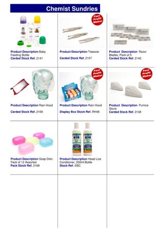 Product Description Baby
Feeding Bottle
Carded Stock Ref. 2141
Product Description Rain Hood
Display Box Stock Ref. RH48
Product Description Rain Hood
Carded Stock Ref. 2169
Product Description Pumice
Stone
Carded Stock Ref. 2148
Product Description Soap Dish,
Pack of 12 Assorted
Pack Stock Ref. 2168
Product Description Tweezer
Carded Stock Ref. 2107
Product Description Razor
Blades, Pack of 5
Carded Stock Ref. 2140
Chemist Sundries
Product Description Head Lice
Conditioner, 250ml Bottle
Stock Ref. EBC
 