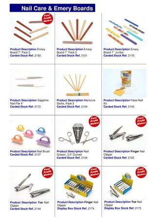 Product Description Emery
Board 7’’ Pack 5
Carded Stock Ref. 2150
Product Description Emery
Board 7’’ Pack 5
Carded Stock Ref. 2151
Product Description Emery
Board 7’’ Jumbo
Carded Stock Ref. 2170
Product Description Manicure
Sticks, Pack 5
Carded Stock Ref. 2154
Product Description Nail
Scissor, 3.5“ Curved
Carded Stock Ref. 2104
Product Description Finger Nail
Clipper
Carded Stock Ref. 2103
Product Description Sapphire
Nail File 4’’
Carded Stock Ref. 2172
Product Description False Nail
Kit
Carded Stock Ref. 2145
Product Description Nail Brush
Carded Stock Ref. 2137
Product Description Toe Nail
Clipper
Carded Stock Ref. 2144
Nail Care & Emery Boards
Product Description Finger Nail
Clipper
Display Box Stock Ref. 2174
Product Description Toe Nail
Clipper
Display Box Stock Ref. 2175
 
