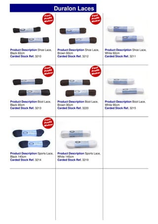 Product Description Shoe Lace,
Black 60cm
Carded Stock Ref. 3210
Product Description Shoe Lace,
Brown 60cm
Carded Stock Ref. 3212
Product Description Shoe Lace,
White 60cm
Carded Stock Ref. 3211
Product Description Boot Lace,
Brown 90cm
Carded Stock Ref. 3220
Product Description Sports Lace,
White 140cm
Carded Stock Ref. 3219
Product Description Boot Lace,
Black 90cm
Carded Stock Ref. 3213
Product Description Boot Lace,
White 90cm
Carded Stock Ref. 3215
Product Description Sports Lace,
Black 140cm
Carded Stock Ref. 3214
Duralon Laces
 