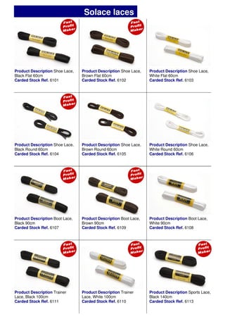 Product Description Shoe Lace,
Black Flat 60cm
Carded Stock Ref. 6101
Product Description Shoe Lace,
Brown Flat 60cm
Carded Stock Ref. 6102
Product Description Shoe Lace,
White Flat 60cm
Carded Stock Ref. 6103
Product Description Shoe Lace,
Brown Round 60cm
Carded Stock Ref. 6105
Product Description Boot Lace,
Brown 90cm
Carded Stock Ref. 6109
Product Description Boot Lace,
White 90cm
Carded Stock Ref. 6108
Product Description Sports Lace,
Black 140cm
Carded Stock Ref. 6113
Product Description Shoe Lace,
Black Round 60cm
Carded Stock Ref. 6104
Product Description Shoe Lace,
White Round 60cm
Carded Stock Ref. 6106
Product Description Boot Lace,
Black 90cm
Carded Stock Ref. 6107
Product Description Trainer
Lace, Black 100cm
Carded Stock Ref. 6111
Product Description Trainer
Lace, White 100cm
Carded Stock Ref. 6110
Solace laces
 