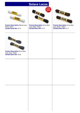 Product Description Sports Lace,
White 140cm
Carded Stock Ref. 6114
Product Description Army Boot
Lace, Black 140cm
Carded Stock Ref. 6115
Product Description Army Boot
Lace, Brown 140cm
Carded Stock Ref. 6117
Solace Laces
Product Description Army Boot
Lace, Grey 140cm
Carded Stock Ref. 6120
 