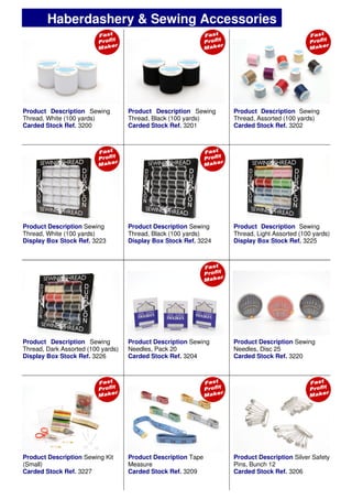Product Description Sewing
Thread, White (100 yards)
Carded Stock Ref. 3200
Product Description Sewing
Thread, Black (100 yards)
Carded Stock Ref. 3201
Product Description Sewing
Thread, Assorted (100 yards)
Carded Stock Ref. 3202
Product Description Sewing
Thread, Black (100 yards)
Display Box Stock Ref. 3224
Product Description Sewing
Needles, Pack 20
Carded Stock Ref. 3204
Product Description Sewing
Needles, Disc 25
Carded Stock Ref. 3220
Product Description Silver Safety
Pins, Bunch 12
Carded Stock Ref. 3206
Product Description Sewing
Thread, White (100 yards)
Display Box Stock Ref. 3223
Product Description Sewing
Thread, Light Assorted (100 yards)
Display Box Stock Ref. 3225
Product Description Sewing
Thread, Dark Assorted (100 yards)
Display Box Stock Ref. 3226
Product Description Sewing Kit
(Small)
Carded Stock Ref. 3227
Product Description Tape
Measure
Carded Stock Ref. 3209
Haberdashery & Sewing Accessories
 