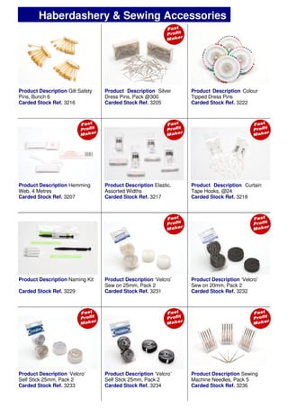 Product Description Gilt Safety
Pins, Bunch 6
Carded Stock Ref. 3216
Product Description Elastic,
Assorted Widths
Carded Stock Ref. 3217
Product Description ‘Velcro’
Sew on 25mm, Pack 2
Carded Stock Ref. 3231
Product Description Hemming
Web, 4 Metres
Carded Stock Ref. 3207
Product Description Curtain
Tape Hooks, @24
Carded Stock Ref. 3218
Product Description Naming Kit
Carded Stock Ref. 3229
Product Description ‘Velcro’
Self Stick 25mm, Pack 2
Carded Stock Ref. 3233
Product Description ‘Velcro’
Self Stick 25mm, Pack 2
Carded Stock Ref. 3234
Product Description Silver
Dress Pins, Pack @300
Carded Stock Ref. 3205
Product Description Colour
Tipped Dress Pins
Carded Stock Ref. 3222
Haberdashery & Sewing Accessories
Product Description Sewing
Machine Needles, Pack 5
Carded Stock Ref. 3236
Product Description ‘Velcro’
Sew on 20mm, Pack 2
Carded Stock Ref. 3232
 