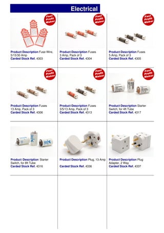 Product Description Fuse Wire,
5/15/30 Amp
Carded Stock Ref. 4303
Product Description Fuses
3 Amp, Pack of 3
Carded Stock Ref. 4304
Product Description Fuses
5 Amp, Pack of 3
Carded Stock Ref. 4305
Product Description Fuses
3/5/13 Amp, Pack of 3
Carded Stock Ref. 4313
Product Description Plug, 13 Amp
Carded Stock Ref. 4336
Product Description Plug
Adapter, 2 Way
Carded Stock Ref. 4337
Product Description Fuses
13 Amp, Pack of 3
Carded Stock Ref. 4306
Product Description Starter
Switch, for 4ft Tube
Carded Stock Ref. 4317
Product Description Starter
Switch, for 8ft Tube
Carded Stock Ref. 4316
Electrical
 