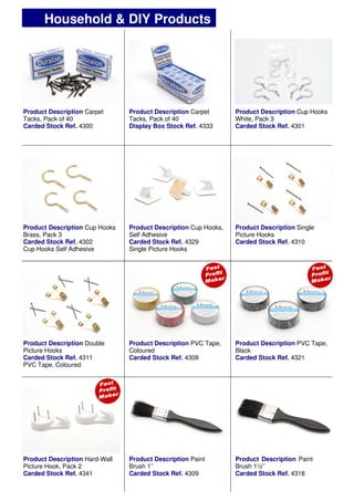 Product Description Carpet
Tacks, Pack of 40
Carded Stock Ref. 4300
Product Description Carpet
Tacks, Pack of 40
Display Box Stock Ref. 4333
Product Description Cup Hooks
White, Pack 3
Carded Stock Ref. 4301
Product Description Cup Hooks,
Self Adhesive
Carded Stock Ref. 4329
Single Picture Hooks
Product Description PVC Tape,
Coloured
Carded Stock Ref. 4308
Product Description PVC Tape,
Black
Carded Stock Ref. 4321
Product Description Cup Hooks
Brass, Pack 3
Carded Stock Ref. 4302
Cup Hooks Self Adhesive
Product Description Single
Picture Hooks
Carded Stock Ref. 4310
Product Description Double
Picture Hooks
Carded Stock Ref. 4311
PVC Tape, Coloured
Product Description Paint
Brush 1’’
Carded Stock Ref. 4309
Product Description Paint
Brush 1½’’
Carded Stock Ref. 4318
Product Description Hard-Wall
Picture Hook, Pack 2
Carded Stock Ref. 4341
Household & DIY Products
 
