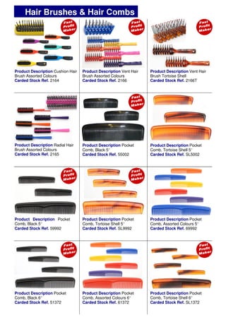 Product Description Vent Hair
Brush Tortoise Shell
Carded Stock Ref. 2166T
Product Description Radial Hair
Brush Assorted Colours
Carded Stock Ref. 2165
Product Description Pocket
Comb, Black 5’’
Carded Stock Ref. 55002
Product Description Pocket
Comb, Black 5’’
Carded Stock Ref. 59992
Product Description Pocket
Comb, Assorted Colours 5’’
Carded Stock Ref. 69992
Product Description Pocket
Comb, Tortoise Shell 5’’
Carded Stock Ref. SL9992
Product Description Pocket
Comb, Black 6’’
Carded Stock Ref. 51372
Product Description Pocket
Comb, Assorted Colours 6’’
Carded Stock Ref. 61372
Product Description Pocket
Comb, Tortoise Shell 5’’
Carded Stock Ref. SL5002
Hair Brushes & Hair Combs
Product Description Cushion Hair
Brush Assorted Colours
Carded Stock Ref. 2164
Product Description Vent Hair
Brush Assorted Colours
Carded Stock Ref. 2166
Product Description Pocket
Comb, Tortoise Shell 6’’
Carded Stock Ref. SL1372
 
