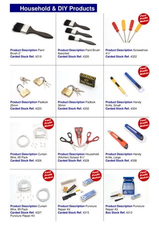 Product Description Paint Brush
Assorted
Carded Stock Ref. 4320
Product Description Screwdriver
4½’’
Carded Stock Ref. 4322
Product Description Handy
Knife, Small
Carded Stock Ref. 4324
Product Description Padlock
30mm
Carded Stock Ref. 4332
Product Description Household
(Kitchen) Scissor 8½’’
Carded Stock Ref. 4328
Product Description Curtain
Wire, 6ft Pack
Carded Stock Ref. 4326
Product Description Curtain
Wire, 8ft Pack
Carded Stock Ref. 4327
Puncture Repair Kit
Product Description Puncture
Repair Kit
Carded Stock Ref. 4315
Product Description Puncture
Repair Kit
Box Stock Ref. 4312
Product Description Paint
Brush 2’’
Carded Stock Ref. 4319
Product Description Padlock
25mm
Carded Stock Ref. 4323
Product Description Handy
Knife, Large
Carded Stock Ref. 4338
Household & DIY Products
 