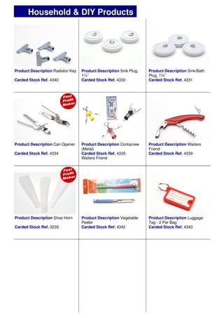 Product Description Radiator Key
Carded Stock Ref. 4340
Product Description Sink/Bath
Plug, 1¾’’
Carded Stock Ref. 4331
Product Description Sink Plug,
1½’’
Carded Stock Ref. 4330
Product Description Can Opener
Carded Stock Ref. 4334
Product Description Waiters
Friend
Carded Stock Ref. 4339
Product Description Corkscrew
(Metal)
Carded Stock Ref. 4335
Waiters Friend
Household & DIY Products
Product Description Shoe Horn
Carded Stock Ref. 3235
Product Description Vegetable
Peeler
Carded Stock Ref. 4342
Product Description Luggage
Tag - 2 Per Bag
Carded Stock Ref. 4343
 