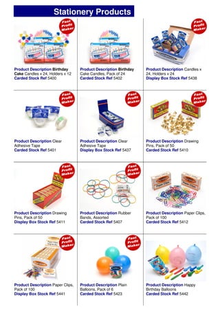 Product Description Birthday
Cake Candles x 24, Holders x 12
Carded Stock Ref 5400
Product Description Candles x
24, Holders x 24
Display Box Stock Ref 5438
Product Description Clear
Adhesive Tape
Display Box Stock Ref 5437
Product Description Rubber
Bands, Assorted
Carded Stock Ref 5407
Product Description Paper Clips,
Pack of 100
Carded Stock Ref 5412
Product Description Clear
Adhesive Tape
Carded Stock Ref 5401
Product Description Drawing
Pins, Pack of 50
Carded Stock Ref 5410
Product Description Drawing
Pins, Pack of 50
Display Box Stock Ref 5411
Product Description Plain
Balloons, Pack of 6
Carded Stock Ref 5423
Product Description Paper Clips,
Pack of 100
Display Box Stock Ref 5441
Product Description Birthday
Cake Candles, Pack of 24
Carded Stock Ref 5402
Product Description Happy
Birthday Balloons
Carded Stock Ref 5442
Stationery Products
 