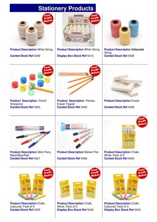 Product Description Marker Pen
Carded Stock Ref 5406
Product Description Stick Pens,
Black/Blue/Red
Carded Stock Ref 5421
Product Description Chalk,
Coloured, Pack of 5
Carded Stock Ref 5425
Product Description Chalk,
White, Pack of 5
Display Box Stock Ref 5433
Product Description Chalk,
Coloured, Pack of 5
Display Box Stock Ref 5434
Product Description Pencil
Sharpener
Carded Stock Ref 5403
Product Description Chalk,
White, Pack of 5
Carded Stock Ref 5424
Product Description Coloured
String
Carded Stock Ref 5426
Product Description White String
Display Box Stock Ref 5413
Product Description White String
Carded Stock Ref 5409
Stationery Products
Product Description Pencils,
Eraser Tipped
Carded Stock Ref 5405
Product Description Eraser
Carded Stock Ref 5428
 