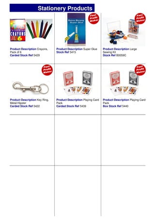 Product Description Crayons,
Pack of 6
Carded Stock Ref 5429
Product Description Large
Sewing Kit
Stock Ref B0059C
Product Description Super Glue
Stock Ref 5415
Product Description Key Ring,
Metal Hipster
Carded Stock Ref 5422
Product Description Playing Card
Pack
Box Stock Ref 5440
Product Description Playing Card
Pack
Carded Stock Ref 5439
Stationery Products
 