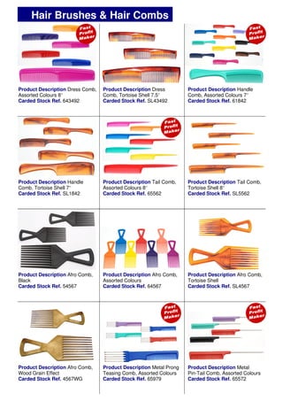 Product Description Dress Comb,
Assorted Colours 8’’
Carded Stock Ref. 643492
Product Description Tail Comb,
Assorted Colours 8’’
Carded Stock Ref. 65562
Product Description Handle
Comb, Tortoise Shell 7’’
Carded Stock Ref. SL1842
Product Description Tail Comb,
Tortoise Shell 8’’
Carded Stock Ref. SL5562
Product Description Dress
Comb, Tortoise Shell 7.5’’
Carded Stock Ref. SL43492
Product Description Handle
Comb, Assorted Colours 7’’
Carded Stock Ref. 61842
Product Description Afro Comb,
Black
Carded Stock Ref. 54567
Product Description Afro Comb,
Assorted Colours
Carded Stock Ref. 64567
Product Description Afro Comb,
Tortoise Shell
Carded Stock Ref. SL4567
Hair Brushes & Hair Combs
Product Description Afro Comb,
Wood Grain Effect
Carded Stock Ref. 4567WG
Product Description Metal Prong
Teasing Comb, Assorted Colours
Carded Stock Ref. 65979
Product Description Metal
Pin-Tail Comb, Assorted Colours
Carded Stock Ref. 65572
 