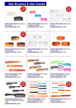 Product Description Brush Comb,
Assorted Colours
Carded Stock Ref. 2018
Product Description De-Tangle
Comb, Transparent Colours
Carded Stock Ref. 61862
Product Description Double
Tooth De-Tangle Comb, Tortoise
Shell
Carded Stock Ref. 68273
Hair Brushes & Hair Combs
Product Description Side Comb,
Transparent Colours
Carded Stock Ref. 4438T
Product Description Side Comb,
Black/White
Carded Stock Ref. 4438
Product Description Side Comb,
Crystal
Carded Stock Ref. 313C
Product Description Side Comb,
Tortoise Shell
Carded Stock Ref. 313SL
Product Description Side Comb,
Tortoise Shell
Carded Stock Ref. 4438SL
Product Description Side Comb,
Crystal
Carded Stock Ref. 4438C
Product Description De-Tangle
Comb, Tortoise Shell
Carded Stock Ref. SL186
Product Description Teasing
Comb, Assorted Colours
Carded Stock Ref. 64979
Product Description Barber
Comb, Tortoise Shell
Carded Stock Ref. SL126
 