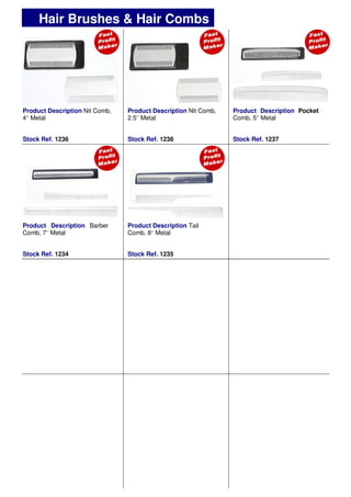 Product Description Nit Comb,
4’’ Metal
Stock Ref. 1236
Product Description Nit Comb,
2.5’’ Metal
Stock Ref. 1238
Product Description Pocket
Comb, 5’’ Metal
Stock Ref. 1237
Hair Brushes & Hair Combs
Product Description Barber
Comb, 7’’ Metal
Stock Ref. 1234
Product Description Tail
Comb, 8’’ Metal
Stock Ref. 1235
 