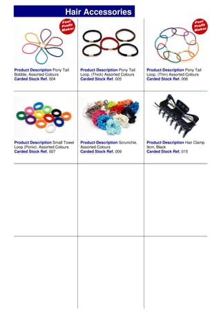 Product Description Pony Tail
Bobble, Assorted Colours
Carded Stock Ref. 004
Product Description Pony Tail
Loop. (Thick) Assorted Colours
Carded Stock Ref. 005
Product Description Pony Tail
Loop. (Thin) Assorted Colours
Carded Stock Ref. 006
Product Description Scrunchie,
Assorted Colours
Carded Stock Ref. 009
Product Description Small Towel
Loop (Ponio). Assorted Colours
Carded Stock Ref. 007
Product Description Hair Clamp
9cm, Black
Carded Stock Ref. 015
Hair Accessories
 