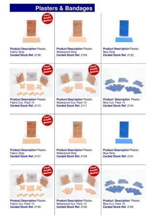 ½
Product Description Plaster,
Fabric Strip
Carded Stock Ref. 2108
Product Description Plaster,
Waterproof Strip
Carded Stock Ref. 2109
Product Description Plaster,
Blue Strip
Carded Stock Ref. 2133
Product Description Plaster,
Waterproof Cut, Pack 10
Carded Stock Ref. 2111
Product Description Plaster,
Fabric Cut, Pack 10
Carded Stock Ref. 2110
Product Description Plaster,
Blue Cut, Pack 10
Carded Stock Ref. 2134
Product Description Plaster,
Fabric Strip
Carded Stock Ref. 2157
Product Description Plaster,
Waterproof Strip
Carded Stock Ref. 2158
Product Description Plaster,
Blue Strip
Carded Stock Ref. 2161
Product Description Plaster,
Waterproof Cut, Pack 10
Carded Stock Ref. 2160
Product Description Plaster,
Fabric Cut, Pack 10
Carded Stock Ref. 2159
Product Description Plaster,
Blue Cut, Pack 10
Carded Stock Ref. 2162
Plasters & Bandages
 