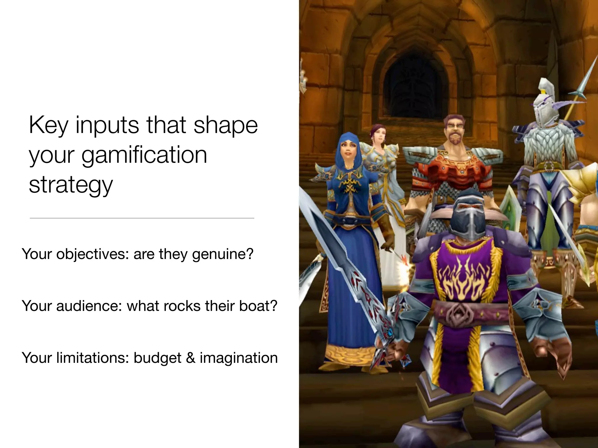 Key inputs that shape
 your gamiﬁcation
 strategy

Your objectives: are they genuine?


Your audience: what rocks their boat?


Your limitations: budget & imagination
 