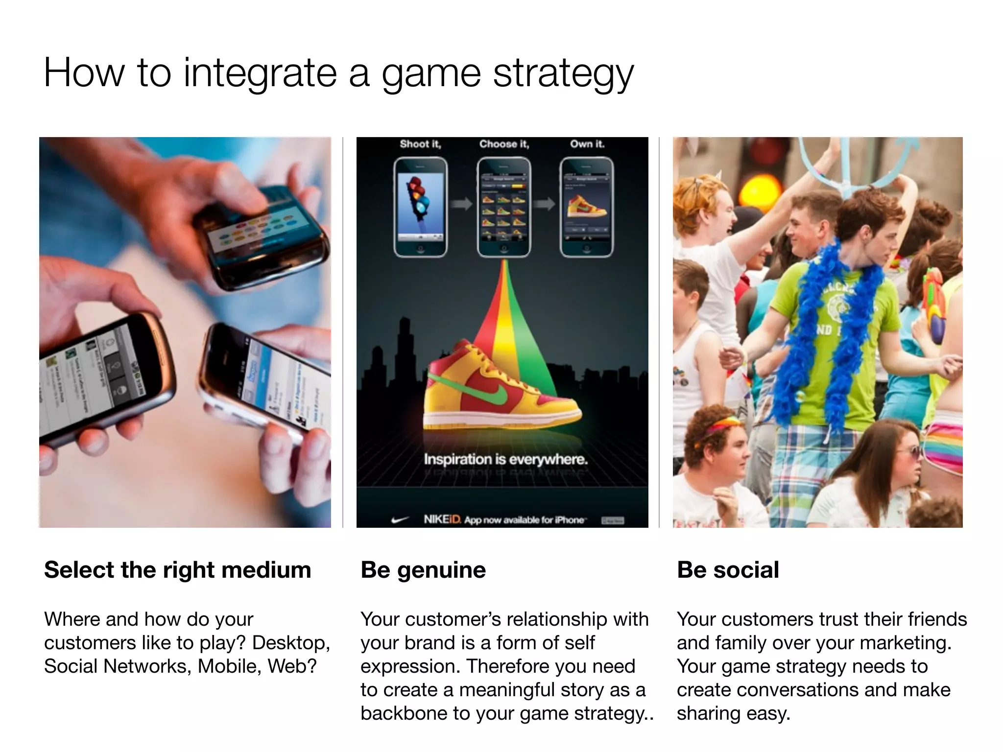 How to integrate a game strategy




Select the right medium            Be genuine                          Be social

Where and how do your              Your customer’s relationship with   Your customers trust their friends
customers like to play? Desktop,   your brand is a form of self        and family over your marketing.
Social Networks, Mobile, Web?      expression. Therefore you need      Your game strategy needs to
                                   to create a meaningful story as a   create conversations and make
                                   backbone to your game strategy..    sharing easy.
 