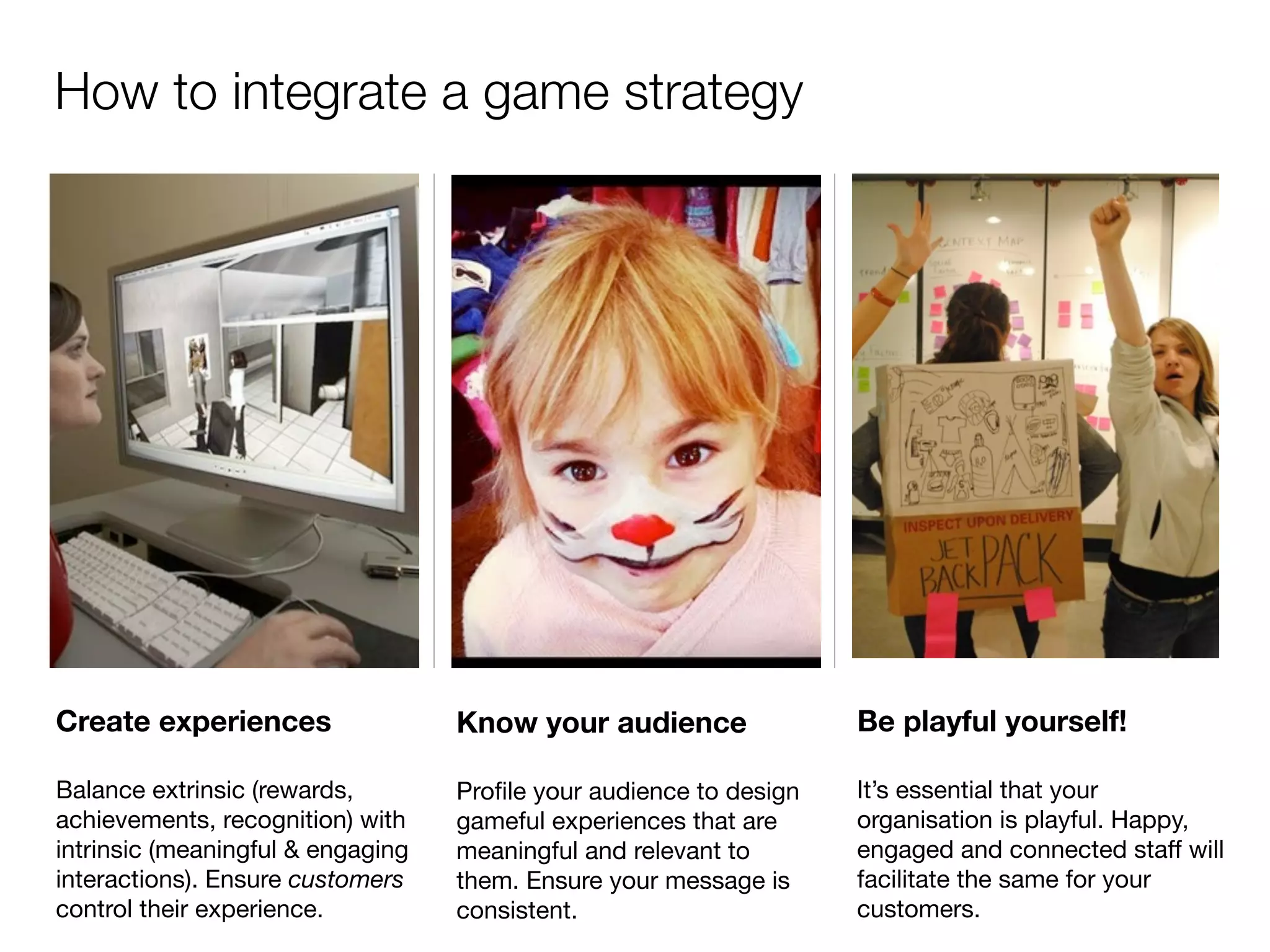 How to integrate a game strategy




Create experiences                 Know your audience               Be playful yourself!

Balance extrinsic (rewards,        Proﬁle your audience to design   It’s essential that your
achievements, recognition) with    gameful experiences that are     organisation is playful. Happy,
intrinsic (meaningful & engaging   meaningful and relevant to       engaged and connected staff will
interactions). Ensure customers    them. Ensure your message is     facilitate the same for your
control their experience.          consistent.                      customers.
 
