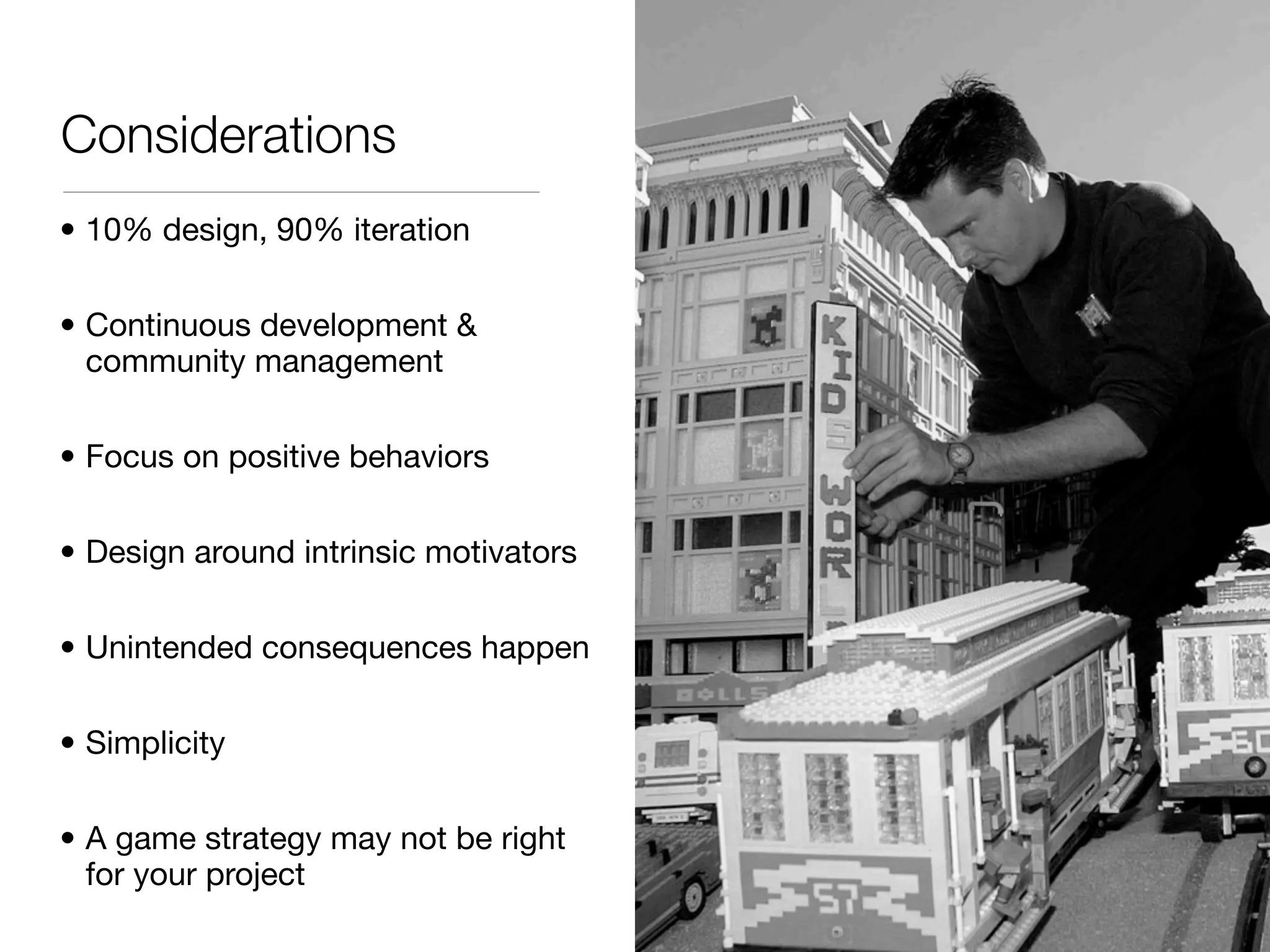 Considerations
• 10% design, 90% iteration

• Continuous development &
  community management

• Focus on positive behaviors

• Design around intrinsic motivators

• Unintended consequences happen

• Simplicity

• A game strategy may not be right
  for your project
 