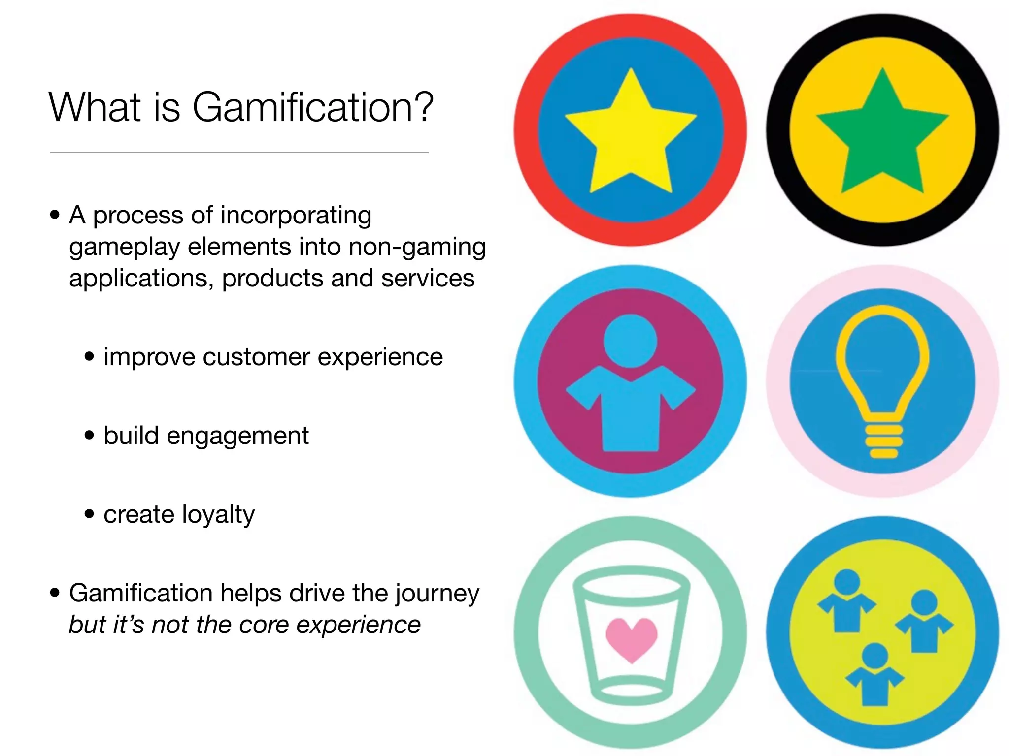 What is Gamiﬁcation?

• A process of incorporating
  gameplay elements into non-gaming
  applications, products and services


  • improve customer experience


  • build engagement


  • create loyalty


• Gamiﬁcation helps drive the journey
  but it’s not the core experience
 